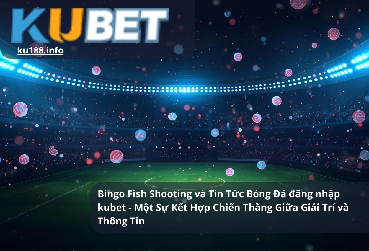 Bingo Fish Shooting và Tin Tức Bóng Đá Đăng Nhập Kubet - Một Sự Kết Hợp Chiến Thắng Giữa Giải Trí và Thông Tin